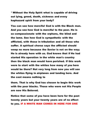 * Without the Holy Spirit what is capable of driving
out lying, greed, death, sickness and every
haphazard spirit from your body?
You can see how merciful God is with the Black man.
And you see how God is merciful to the poor. He is
so compassionate with the orphans, the blind and
the lame. See how God is sympathetic with the
afflicted, with those in tribulation and all those who
suffer. A spiritual chorus says the afflicted should
weep no more because the Savior is not on the way;
He is already here with us. God knows that if He had
started His operation in the white man's country
then the black man would have perished. If this work
were to start with the whites how many of you here
would be there? Not very long from now you will see
the whites flying in airplanes and landing here. And
the cost means nothing to
them. That is why God has chosen to begin this work
with the poor blacks. Those who were not His People
are now His Beloved.
Notice that some of you have been here for the past
twenty years but your twenty years are of no effect
to you. IF A WHITE MAN COMES IN HERE FOR ONE
 