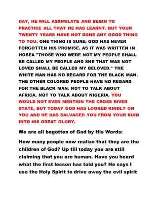 DAY, HE WILL ASSIMILATE AND BEGIN TO
PRACTICE ALL THAT HE HAS LEARNT. BUT YOUR
TWENTY YEARS HAVE NOT DONE ANY GOOD THING
TO YOU. ONE THING IS SURE; GOD HAS NEVER
FORGOTTEN HIS PROMISE. AS IT WAS WRITTEN IN
HOSEA "THOSE WHO WERE NOT MY PEOPLE SHALL
BE CALLED MY PEOPLE AND SHE THAT WAS NOT
LOVED SHALL BE CALLED MY BELOVED." THE
WHITE MAN HAS NO REGARD FOR THE BLACK MAN.
THE OTHER COLORED PEOPLE HAVE NO REGARD
FOR THE BLACK MAN. NOT TO TALK ABOUT
AFRICA, NOT TO TALK ABOUT NIGERIA. YOU
WOULD NOT EVEN MENTION THE CROSS RIVER
STATE, BUT TODAY GOD HAS LOOKED KINDLY ON
YOU AND HE HAS SALVAGED YOU FROM YOUR RUIN
INTO HIS GREAT GLORY.
We are all begotten of God by His Words:
How many people now realize that they are the
children of God? Up till today you are still
claiming that you are human. Have you heard
what the first lesson has told you? He says I
use the Holy Spirit to drive away the evil spirit
 