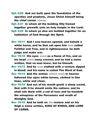 Eph 2:20 And are built upon the foundation of the
apostles and prophets, Jesus Christ himself being
the chief corner stone;
Eph 2:21 In whom all the building fitly framed
together groweth unto an holy temple in the Lord:
Eph 2:22 In whom ye also are builded together for an
habitation of God through the Spirit.
Rev 19:11 And I saw heaven opened, and behold a
white horse; and he that sat upon him was called
Faithful and True, and in righteousness he doth
judge and make war.
Rev 19:12 His eyes were as a flame of fire, and on
his head were many crowns; and he had a name
written, that no man knew, but he himself.
Rev 19:13 And he was clothed with a vesture dipped
in blood: and his name is called The Word of God.
Rev 19:14 And the armies which were in heaven
followed him upon white horses, clothed in fine
linen, white and clean.
Rev 19:15 And out of his mouth goeth a sharp sword,
that with it he should smite the nations: and he
shall rule them with a rod of iron: and he treadeth
the winepress of the fierceness and wrath of
Almighty God.
Rev 19:16 And he hath on his vesture and on his
thigh a name written, KING OF KINGS, AND LORD
OF LORDS.
 