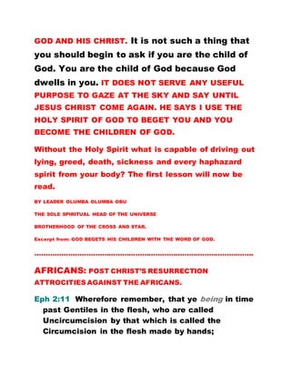 GOD AND HIS CHRIST. It is not such a thing that
you should begin to ask if you are the child of
God. You are the child of God because God
dwells in you. IT DOES NOT SERVE ANY USEFUL
PURPOSE TO GAZE AT THE SKY AND SAY UNTIL
JESUS CHRIST COME AGAIN. HE SAYS I USE THE
HOLY SPIRIT OF GOD TO BEGET YOU AND YOU
BECOME THE CHILDREN OF GOD.
Without the Holy Spirit what is capable of driving out
lying, greed, death, sickness and every haphazard
spirit from your body? The first lesson will now be
read.
BY LEADER OLUMBA OLUMBA OBU
THE SOLE SPIRITUAL HEAD OF THE UNIVERSE
BROTHERHOOD OF THE CROSS AND STAR.
Excerpt from: GOD BEGETS HIS CHILDREN WITH THE WORD OF GOD.
……………………………………………………………………………………..
AFRICANS: POST CHRIST’S RESURRECTION
ATTROCITIES AGAINST THE AFRICANS.
Eph 2:11 Wherefore remember, that ye being in time
past Gentiles in the flesh, who are called
Uncircumcision by that which is called the
Circumcision in the flesh made by hands;
 
