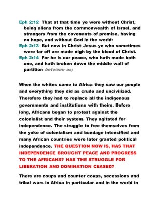 Eph 2:12 That at that time ye were without Christ,
being aliens from the commonwealth of Israel, and
strangers from the covenants of promise, having
no hope, and without God in the world:
Eph 2:13 But now in Christ Jesus ye who sometimes
were far off are made nigh by the blood of Christ.
Eph 2:14 For he is our peace, who hath made both
one, and hath broken down the middle wall of
partition between us;
When the whites came to Africa they saw our people
and everything they did as crude and uncivilized.
Therefore they had to replace all the indigenous
governments and institutions with theirs. Before
long, Africans began to protest against the
colonialist and their system. They agitated for
independence. The struggle to free themselves from
the yoke of colonialism and bondage intensified and
many African countries were later granted political
independence. THE QUESTION NOW IS, HAS THAT
INDEPENDENCE BROUGHT PEACE AND PROGRESS
TO THE AFRICANS? HAS THE STRUGGLE FOR
LIBERATION AND DOMINATION CEASED?
There are coups and counter coups, secessions and
tribal wars in Africa in particular and in the world in
 