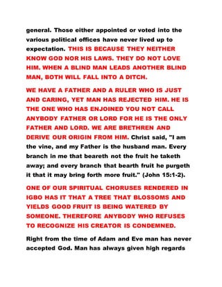 general. Those either appointed or voted into the
various political offices have never lived up to
expectation. THIS IS BECAUSE THEY NEITHER
KNOW GOD NOR HIS LAWS. THEY DO NOT LOVE
HIM. WHEN A BLIND MAN LEADS ANOTHER BLIND
MAN, BOTH WILL FALL INTO A DITCH.
WE HAVE A FATHER AND A RULER WHO IS JUST
AND CARING, YET MAN HAS REJECTED HIM. HE IS
THE ONE WHO HAS ENJOINED YOU NOT CALL
ANYBODY FATHER OR LORD FOR HE IS THE ONLY
FATHER AND LORD. WE ARE BRETHREN AND
DERIVE OUR ORIGIN FROM HIM. Christ said, "I am
the vine, and my Father is the husband man. Every
branch in me that beareth not the fruit he taketh
away; and every branch that bearth fruit he purgeth
it that it may bring forth more fruit." (John 15:1-2).
ONE OF OUR SPIRITUAL CHORUSES RENDERED IN
IGBO HAS IT THAT A TREE THAT BLOSSOMS AND
YIELDS GOOD FRUIT IS BEING WATERED BY
SOMEONE. THEREFORE ANYBODY WHO REFUSES
TO RECOGNIZE HIS CREATOR IS CONDEMNED.
Right from the time of Adam and Eve man has never
accepted God. Man has always given high regards
 