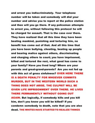 and arrest you indiscriminately. Your telephone
number will be taken and somebody will dial your
number and advise you to report at the police station
and then will you go there. If any policeman attempts
to arrest you, without following this protocol he will
be charged for assault. That is the case over there.
They have realized that all this time they have been
beating mankind, punishing and torturing him, no
benefit has come out of that. And all this time that
you have been bullying, cheating, beating up people
and bearing malice against others, discriminating
and charging others to court; you have imprisoned,
killed and tortured the rest, what good has come to
your family? Have you lived long? Where are your
parents and great-grand-parents? Are you not fed up
with this act of gross sinfulness? OVER HERE THERE
IS A DEATH PENALTY FOR WHOEVER COMMITS
MURDER, BUT IN THE WESTERN WORLD SUCH A
THING DOES NOT ARISE. THE CULPRIT WILL BE
GIVEN LIFE IMPRISONMENT OVER THERE. HE LIVES
THERE PERMANENTLY WITHOUT GOING OUT
AGAIN. But logically, if somebody kills and you kill
him, don't you know you will be killed? If you
condemn somebody to death, note that you are also
dead. THE WHITES HAVE STARTED TO REALIZE THINGS
 