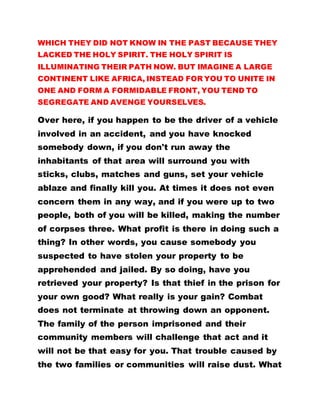 WHICH THEY DID NOT KNOW IN THE PAST BECAUSE THEY
LACKED THE HOLY SPIRIT. THE HOLY SPIRIT IS
ILLUMINATING THEIR PATH NOW. BUT IMAGINE A LARGE
CONTINENT LIKE AFRICA, INSTEAD FOR YOU TO UNITE IN
ONE AND FORM A FORMIDABLE FRONT, YOU TEND TO
SEGREGATE AND AVENGE YOURSELVES.
Over here, if you happen to be the driver of a vehicle
involved in an accident, and you have knocked
somebody down, if you don't run away the
inhabitants of that area will surround you with
sticks, clubs, matches and guns, set your vehicle
ablaze and finally kill you. At times it does not even
concern them in any way, and if you were up to two
people, both of you will be killed, making the number
of corpses three. What profit is there in doing such a
thing? In other words, you cause somebody you
suspected to have stolen your property to be
apprehended and jailed. By so doing, have you
retrieved your property? Is that thief in the prison for
your own good? What really is your gain? Combat
does not terminate at throwing down an opponent.
The family of the person imprisoned and their
community members will challenge that act and it
will not be that easy for you. That trouble caused by
the two families or communities will raise dust. What
 
