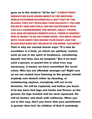 goes on in the world is "tit for tat." A GREAT MANY
MISHAPS WE HAVE HEARD ABOUT IN THE WESTERN
WORLD OCCURRED ACCIDENTALLY, BUT THAT OF THE
BLACKS, THEY ACT DEVILISHLY AND UNJUSTLY. YOU ARE
RULED BY SINS AND EVILS. SIN HAS EATEN DEEP INTO
YOU AS A CANKERWORM. THE INFANT, ADULT, YOUNG,
OLD, MAN OR WOMAN COMMITS EVILS. THERE IS NOBODY
WHO IS READY TO DO ANYTHING GOOD. YOU MOVE ABOUT
WITH YOUR KNIFE TIED ROUND YOUR WAIST. AND THE
BLACK MAN DOES NOT BELIEVE IN THE WORD "ACCIDENT."
That is why our second lesson says: "If a man be
overtaken in a fault, ye which are spiritual, restore
such an one in the spirit of meekness, considering
thyself, lest thou also be tempted." But if we beat
such a person, or punish him in what ever way
necessary, it means we have committed the worst
crime. Who has not offended amongst us? Right now
as we are seated here listening to the gospel, should
anybody now disturb either by shouting, or
misbehaving anyhow, everybody will run to his
direction. He will be captured; and before you know
it he has been tied legs and hands and thrown on the
ground, his legs twisted and his neck squeezed. He
will be beaten and dealt with ruthlessly. When you
act in this way, don't you know that your punishment
is greater than his? As children of God if somebody
 