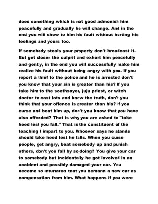 does something which is not good admonish him
peacefully and gradually he will change. And in the
end you will show to him his fault without hurting his
feelings and yours too.
If somebody steals your property don't broadcast it.
But get closer the culprit and exhort him peacefully
and gently, in the end you will successfully make him
realize his fault without being angry with you. If you
report a thief to the police and he is arrested don't
you know that your sin is greater than his? If you
take him to the soothsayer, juju priest, or witch
doctor to cast lots and know the truth, don't you
think that your offence is greater than his? If you
curse and beat him up, don't you know that you have
also offended? That is why you are asked to "take
heed lest you fall." That is the constituent of the
teaching I impart to you. Whoever says he stands
should take heed lest he falls. When you curse
people, get angry, beat somebody up and punish
others, don't you fall by so doing? You give your car
to somebody but incidentally he got involved in an
accident and possibly damaged your car. You
become so infuriated that you demand a new car as
compensation from him. What happens if you were
 