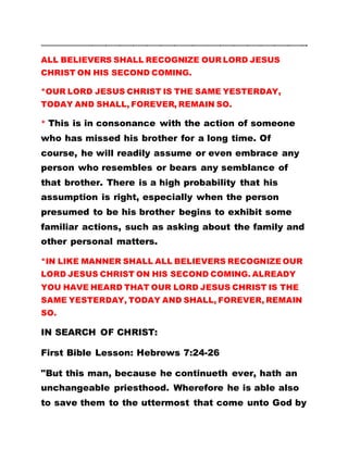 ………………………………………………………………………………………………………………………………………………………….
ALL BELIEVERS SHALL RECOGNIZE OUR LORD JESUS
CHRIST ON HIS SECOND COMING.
*OUR LORD JESUS CHRIST IS THE SAME YESTERDAY,
TODAY AND SHALL, FOREVER, REMAIN SO.
* This is in consonance with the action of someone
who has missed his brother for a long time. Of
course, he will readily assume or even embrace any
person who resembles or bears any semblance of
that brother. There is a high probability that his
assumption is right, especially when the person
presumed to be his brother begins to exhibit some
familiar actions, such as asking about the family and
other personal matters.
*IN LIKE MANNER SHALL ALL BELIEVERS RECOGNIZE OUR
LORD JESUS CHRIST ON HIS SECOND COMING. ALREADY
YOU HAVE HEARD THAT OUR LORD JESUS CHRIST IS THE
SAME YESTERDAY, TODAY AND SHALL, FOREVER, REMAIN
SO.
IN SEARCH OF CHRIST:
First Bible Lesson: Hebrews 7:24-26
"But this man, because he continueth ever, hath an
unchangeable priesthood. Wherefore he is able also
to save them to the uttermost that come unto God by
 