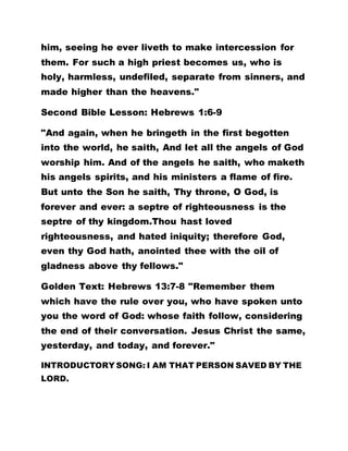 him, seeing he ever liveth to make intercession for
them. For such a high priest becomes us, who is
holy, harmless, undefiled, separate from sinners, and
made higher than the heavens."
Second Bible Lesson: Hebrews 1:6-9
"And again, when he bringeth in the first begotten
into the world, he saith, And let all the angels of God
worship him. And of the angels he saith, who maketh
his angels spirits, and his ministers a flame of fire.
But unto the Son he saith, Thy throne, O God, is
forever and ever: a septre of righteousness is the
septre of thy kingdom.Thou hast loved
righteousness, and hated iniquity; therefore God,
even thy God hath, anointed thee with the oil of
gladness above thy fellows."
Golden Text: Hebrews 13:7-8 "Remember them
which have the rule over you, who have spoken unto
you the word of God: whose faith follow, considering
the end of their conversation. Jesus Christ the same,
yesterday, and today, and forever."
INTRODUCTORY SONG: I AM THAT PERSON SAVED BY THE
LORD.
 