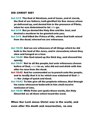 DID CHRIST DIE?
Act 3:13 The God of Abraham, and of Isaac, and of Jacob,
the God of our fathers, hath glorified his Son Jesus; whom
ye delivered up, and denied him in the presence of Pilate,
when he was determined to let him go.
Act 3:14 But ye denied the Holy One and the Just, and
desired a murderer to be granted unto you;
Act 3:15 And killed the Prince of life, whom God hath raised
from the dead; whereof we are witnesses.
Act 10:39 And we are witnesses of all things which he did
both in the land of the Jews, and in Jerusalem; whom they
slew and hanged on a tree:
Act 10:40 Him God raised up the third day, and shewed him
openly;
Act 10:41 Not to all the people, but unto witnesses chosen
before of God, even to us, who did eat and drink with him
after he rose from the dead.
Act 10:42 And he commanded us to preach unto the people,
and to testify that it is he which was ordained of God to
be the Judge of quick and dead.
Act 10:43 To him give all the prophets witness, that through
his name whosoever believeth in him shall receive
remission of sins.
Act 10:44 While Peter yet spake these words, the Holy
Ghost fell on all them which heard the word.
When Our Lord Jesus Christ was in the world, and
even after His death and resurrection, no one
 