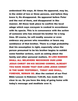 understood His ways. At times He appeared, may be,
in the midst of two or three persons, and before they
knew it, He disappeared. He appeared before Peter
and the rest of them, and disappeared in like
manner. All these took place to confirm the local
adage which says cocoyam is cooked in accordance
with its specie. This is in consonance with the action
of someone who has missed his brother for a long
time. Of course, he will readily assume or even
embrace any person who resembles or bears any
semblance of that brother. There is a high probability
that his assumption is right, especially when the
person presumed to be his brother begins to exhibit
some familiar actions, such as asking about the
family and other personal matters. IN LIKE MANNER
SHALL ALL BELIEVERS RECOGNIZE OUR LORD
JESUS CHRIST ON HIS SECOND COMING. ALREADY
YOU HAVE HEARD THAT OUR LORD JESUS CHRIST
IS THE SAME YESTERDAY, TODAY AND SHALL,
FOREVER, REMAIN SO. Also the content of our First
Bible Lesson in Hebrews 7:24-26, has made Him
clear to us. So you have the duty of going home with
today's message and meditate over it.
 