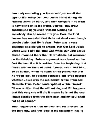 I am only reminding you because if you recall the
type of life led by Our Lord Jesus Christ during His
manifestation on earth, and then compare it to what
is now going on in the world, you will only draw
conclusions by yourself without waiting for
somebody else to reveal it to you. Even the First
Lesson has revealed that He is not dead even though
people claim that He is dead. Peter was a very
powerful disciple yet he argued that Our Lord Jesus
Christ would not die. That was when Our Lord Jesus
Christ informed them that He would die but resurrect
on the third day. Peter's argument was based on the
fact the fact that it is written from the beginning that
Christ will not taste of death forever. (Matt 16:21-24).
So as human, when he heard Christ pronounce that
He would die, he became confused and even doubted
whether Jesus was the real Christ or the Promised
Messiah. Thus, Peter contemplated within himself,
"It was written that He will not die, and if it happens
that this very one will die it means he is not the one.
I have derailed from the right path and my soul shall
not be at peace."
What happened is that He died, and resurrected on
the third day. And the logic in the statement has to
 