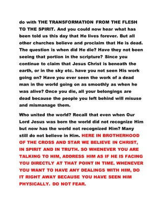 do with THE TRANSFORMATION FROM THE FLESH
TO THE SPIRIT. And you could now hear what has
been told us this day that He lives forever. But all
other churches believe and proclaim that He is dead.
The question is when did He die? Have they not been
seeing that portion in the scripture? Since you
continue to claim that Jesus Christ is beneath the
earth, or in the sky etc. have you not seen His work
going on? Have you ever seen the work of a dead
man in the world going on as smoothly as when he
was alive? Once you die, all your belongings are
dead because the people you left behind will misuse
and mismanage them.
Who united the world? Recall that even when Our
Lord Jesus was born the world did not recognize Him
but now has the world not recognized Him? Many
still do not believe in Him. HERE IN BROTHERHOOD
OF THE CROSS AND STAR WE BELIEVE IN CHRIST,
IN SPIRIT AND IN TRUTH. SO WHENEVER YOU ARE
TALKING TO HIM, ADDRESS HIM AS IF HE IS FACING
YOU DIRECTLY AT THAT POINT IN TIME. WHENEVER
YOU WANT TO HAVE ANY DEALINGS WITH HIM, DO
IT RIGHT AWAY BECAUSE YOU HAVE SEEN HIM
PHYSICALLY. DO NOT FEAR.
 