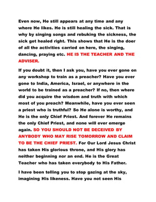 Even now, He still appears at any time and any
where He likes. He is still healing the sick. That is
why by singing songs and rebuking the sickness, the
sick get healed right. This shows that He is the doer
of all the activities carried on here, the singing,
dancing, praying etc. HE IS THE TEACHER AND THE
ADVISER.
If you doubt it, then I ask you, have you ever gone on
any workshop to train as a preacher? Have you ever
gone to India, America, Israel, or anywhere in the
world to be trained as a preacher? If no, then where
did you acquire the wisdom and truth with which
most of you preach? Meanwhile, have you ever seen
a priest who is truthful? So He alone is worthy, and
He is the only Chief Priest. And forever He remains
the only Chief Priest, and none will ever emerge
again. SO YOU SHOULD NOT BE DECEIVED BY
ANYBODY WHO MAY RISE TOMORROW AND CLAIM
TO BE THE CHIEF PRIEST. For Our Lord Jesus Christ
has taken His glorious throne, and His glory has
neither beginning nor an end. He is the Great
Teacher who has taken everybody to His Father.
I have been telling you to stop gazing at the sky,
imagining His likeness. Have you not seen His
 