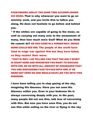 EVERYWHERE AND AT THE SAME TIME ACCOMPLISHING
HIS WORK. That is why whenever you want to go on
ministry work, and you invite Him to follow you
along, He does not hesitate to go before and behind
you.
* If the whites are capable of going to the moon, as
well as carrying out many acts to the amazement of
many, then how much more God? What do you think
He cannot do? HE HAS COME IN A HIDDEN WAY, HENCE
NONE COULD SEE HIM. The people of the world have
tried to wage war against Him but they have failed,
so they restrict their move.
*THAT IS WHY I AM TELLING YOU THAT THE HOLY SPIRIT
IS RIGHT HERE AND WHENEVER YOU WANT TO DISCUSS
WITH HIM, DO SO WITH ALL AMOUNT OF ASSURANCE THAT
YOU ARE DISCUSSING FACE TO FACE WITH HIM. IF HE
WERE NOT HERE NO ONE WOULD HAVE LED YOU INTO THIS
KINGDOM.
I have been telling you to stop gazing at the sky,
imagining His likeness. Have you not seen His
likeness within you. Even in your bedroom He is
always conversing deeply with you. In the past,
many people did not see Him, talk less of conversing
with Him. But now you have seen Him, you do not
see Him while sailing on the river or flying in the sky
 