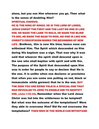 alone, but you see Him wherever you go. Then what
is the sense of doubting Him?
SPIRITUAL CHORUS:
HE IS THE KING OF KINGS. HE IS THE LORD OF LORDS.
JESUS CHRIST THE FIRST AND THE LAST NO ONE IS LIKE
HIM. HE MADE THE LAME TO WALK, HE MADE THE BLIND
TO SEE, HE MADE THE DEAD TO RISE, NO ONE IS LIKE HIM.
CHRIST'S CRUCIFIXION MARKS THE BEGINNING OF NEW
LIFE : Brethren, this is now His time; hence none can
withstand Him. The Spirit which descended on Him
during His baptism was a sign. That was why it was
said that whoever the spirit shall descend upon is
the one who shall baptize with spirit and with fire.
The purpose of the Spirit that descended upon Him
was in order for people to say or declare that He is
the one. It is unlike when one declares or proclaims
that when you see some one putting on red, black or
immaculate white garment that he is the one. BUT
THE SIGN YOU ARE BEING TOLD IS A SPECIAL ONE THAT
WAS REVEALED TO JOHN TO ENABLE HIM TO IDENTIFY
HIM. (John 1:32-34). Remember when Our Lord Jesus
Christ was led into the wilderness to be tempted?
But what was the outcome of the temptations? Were
they able to overcome Him? Did He not overcome the
temptations? THEN WHO IN THE WORLD CAN WITHSTAND
 