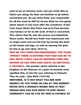 want to go on ministry work, and you invite Him to
follow you along, He does not hesitate to go before
and behind you. Do you think Peter was responsible
for all the work he did? Or do you think he was going
about alone? It was even after the crucifixion of Our
Lord Jesus Christ that Peter and even Paul became
very famous as far as the work of God is concerned.
This shows that He was the person accomplishing
those works. Recall how Peter was imprisoned and
an angel came and set him free by loosing the band
on his hands and legs, as well as opening the gate
for him to go out? (Acts 12:3-11).
WHO DO YOU THINK WAS RESPONSIBLE FOR THESE
THINGS? THERE IS NOTHING THAT MAN CAN DO TO
HIM. DEATH ITSELF HAS NO DOMINION OVER HIM.
RATHER HE CAN EVEN KICK DEATH AS ONE KICKS
A FOOTBALL. The parable which referred to the
kingdom as the likeness of a grain of mustard seed
signified Him. In fact He was referring to Himself.
Thus he said... (See Matt 13:31-32)
BRETHREN, IS IT NOT WHAT YOU ARE NOW
SEEING? DO YOU THINK HE CAN AT THIS MOMENT
ENTER INTO A WOMAN'S WOMB? WHO IS THAT
WOMAN WHO CAN GIVE BIRTH TO HIM? WHICH
COMMUNITY CAN HE LIVE IN? WHO IS CAPABLE OF
 