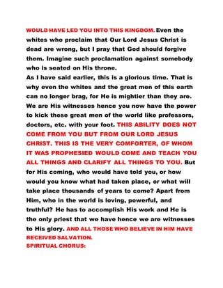 WOULD HAVE LED YOU INTO THIS KINGDOM. Even the
whites who proclaim that Our Lord Jesus Christ is
dead are wrong, but I pray that God should forgive
them. Imagine such proclamation against somebody
who is seated on His throne.
As I have said earlier, this is a glorious time. That is
why even the whites and the great men of this earth
can no longer brag, for He is mightier than they are.
We are His witnesses hence you now have the power
to kick these great men of the world like professors,
doctors, etc. with your foot. THIS ABILITY DOES NOT
COME FROM YOU BUT FROM OUR LORD JESUS
CHRIST. THIS IS THE VERY COMFORTER, OF WHOM
IT WAS PROPHESIED WOULD COME AND TEACH YOU
ALL THINGS AND CLARIFY ALL THINGS TO YOU. But
for His coming, who would have told you, or how
would you know what had taken place, or what will
take place thousands of years to come? Apart from
Him, who in the world is loving, powerful, and
truthful? He has to accomplish His work and He is
the only priest that we have hence we are witnesses
to His glory. AND ALL THOSE WHO BELIEVE IN HIM HAVE
RECEIVED SALVATION.
SPIRITUAL CHORUS:
 
