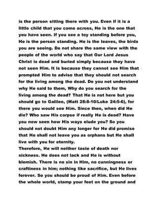 is the person sitting there with you. Even if it is a
little child that you come across, He is the one that
you have seen. If you see a toy standing before you,
He is the person standing. He is the leaves, the birds
you are seeing. Do not share the same view with the
people of the world who say that Our Lord Jesus
Christ is dead and buried simply because they have
not seen Him. It is because they cannot see Him that
prompted Him to advise that they should not search
for the living among the dead. Do you not understand
why He said to them, Why do you search for the
living among the dead? That He is not here but you
should go to Galilee, (Matt 28:8-10/Luke 24:5-6), for
there you would see Him. Since then, when did He
die? Who saw His corpse if really He is dead? Have
you now seen how His ways elude you? So you
should not doubt Him any longer for He did promise
that He shall not leave you as orphans but He shall
live with you for eternity.
Therefore, He will neither taste of death nor
sickness. He does not lack and He is without
blemish. There is no sin in Him, no cunningness or
craftiness in him; nothing like sacrifice, but He lives
forever. So you should be proud of Him. Even before
the whole world, stamp your feet on the ground and
 