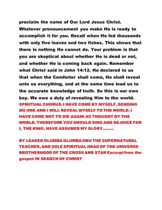 proclaim the name of Our Lord Jesus Christ.
Whatever pronouncement you make He is ready to
accomplish it for you. Recall when He fed thousands
with only five loaves and two fishes. This shows that
there is nothing He cannot do. Your problem is that
you are skeptical about whether He is dead or not,
and whether He is coming back again. Remember
what Christ said in John 14:12. He declared to us
that when the Comforter shall come, He shall reveal
unto us everything, and at the same time lead us to
the accurate knowledge of truth. So this is our own
key. We owe a duty of revealing Him to the world.
SPIRITUAL CHORUS: I HAVE COME BY MYSELF, SENDING
NO ONE AND I WILL REVEAL MYSELF TO THE WORLD. I
HAVE COME NOT TO DIE AGAIN AS THOUGHT BY THE
WORLD. THEREFORE YOU SHOULD SING AND REJOICE FOR
I, THE KING, HAVE ASSUMED MY GLORY.……..
BY LEADER OLUMBA OLUMBA OBU THE SUPERNATURAL
TEACHER, AND SOLE SPIRITUAL HEAD OF THE UNIVERSE
BROTHERHOOD OF THE CROSS AND STAR Excerpt from the
gospel: IN SEARCH OF CHRIST
 