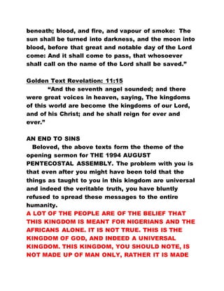 beneath; blood, and fire, and vapour of smoke: The
sun shall be turned into darkness, and the moon into
blood, before that great and notable day of the Lord
come: And it shall come to pass, that whosoever
shall call on the name of the Lord shall be saved.”
Golden Text Revelation: 11:15
“And the seventh angel sounded; and there
were great voices in heaven, saying, The kingdoms
of this world are become the kingdoms of our Lord,
and of his Christ; and he shall reign for ever and
ever.”
AN END TO SINS
Beloved, the above texts form the theme of the
opening sermon for THE 1994 AUGUST
PENTECOSTAL ASSEMBLY. The problem with you is
that even after you might have been told that the
things as taught to you in this kingdom are universal
and indeed the veritable truth, you have bluntly
refused to spread these messages to the entire
humanity.
A LOT OF THE PEOPLE ARE OF THE BELIEF THAT
THIS KINGDOM IS MEANT FOR NIGERIANS AND THE
AFRICANS ALONE. IT IS NOT TRUE. THIS IS THE
KINGDOM OF GOD, AND INDEED A UNIVERSAL
KINGDOM. THIS KINGDOM, YOU SHOULD NOTE, IS
NOT MADE UP OF MAN ONLY, RATHER IT IS MADE
 