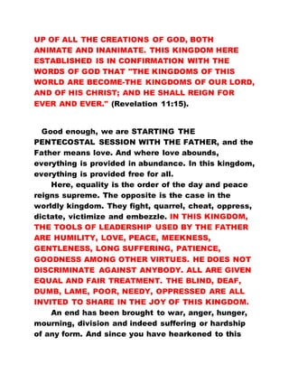 UP OF ALL THE CREATIONS OF GOD, BOTH
ANIMATE AND INANIMATE. THIS KINGDOM HERE
ESTABLISHED IS IN CONFIRMATION WITH THE
WORDS OF GOD THAT "THE KINGDOMS OF THIS
WORLD ARE BECOME-THE KINGDOMS OF OUR LORD,
AND OF HIS CHRIST; AND HE SHALL REIGN FOR
EVER AND EVER." (Revelation 11:15).
Good enough, we are STARTING THE
PENTECOSTAL SESSION WITH THE FATHER, and the
Father means love. And where love abounds,
everything is provided in abundance. In this kingdom,
everything is provided free for all.
Here, equality is the order of the day and peace
reigns supreme. The opposite is the case in the
worldly kingdom. They fight, quarrel, cheat, oppress,
dictate, victimize and embezzle. IN THIS KINGDOM,
THE TOOLS OF LEADERSHIP USED BY THE FATHER
ARE HUMILITY, LOVE, PEACE, MEEKNESS,
GENTLENESS, LONG SUFFERING, PATIENCE,
GOODNESS AMONG OTHER VIRTUES. HE DOES NOT
DISCRIMINATE AGAINST ANYBODY. ALL ARE GIVEN
EQUAL AND FAIR TREATMENT. THE BLIND, DEAF,
DUMB, LAME, POOR, NEEDY, OPPRESSED ARE ALL
INVITED TO SHARE IN THE JOY OF THIS KINGDOM.
An end has been brought to war, anger, hunger,
mourning, division and indeed suffering or hardship
of any form. And since you have hearkened to this
 