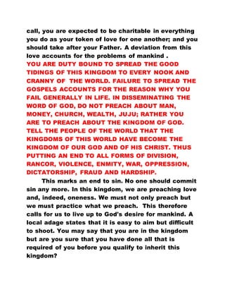 call, you are expected to be charitable in everything
you do as your token of love for one another; and you
should take after your Father. A deviation from this
love accounts for the problems of mankind .
YOU ARE DUTY BOUND TO SPREAD THE GOOD
TIDINGS OF THIS KINGDOM TO EVERY NOOK AND
CRANNY OF THE WORLD. FAILURE TO SPREAD THE
GOSPELS ACCOUNTS FOR THE REASON WHY YOU
FAIL GENERALLY IN LIFE. IN DISSEMINATING THE
WORD OF GOD, DO NOT PREACH ABOUT MAN,
MONEY, CHURCH, WEALTH, JUJU; RATHER YOU
ARE TO PREACH ABOUT THE KINGDOM OF GOD.
TELL THE PEOPLE OF THE WORLD THAT THE
KINGDOMS OF THIS WORLD HAVE BECOME THE
KINGDOM OF OUR GOD AND OF HIS CHRIST. THUS
PUTTING AN END TO ALL FORMS OF DIVISION,
RANCOR, VIOLENCE, ENMITY, WAR, OPPRESSION,
DICTATORSHIP, FRAUD AND HARDSHIP.
This marks an end to sin. No one should commit
sin any more. In this kingdom, we are preaching love
and, indeed, oneness. We must not only preach but
we must practice what we preach. This therefore
calls for us to live up to God's desire for mankind. A
local adage states that it is easy to aim but difficult
to shoot. You may say that you are in the kingdom
but are you sure that you have done all that is
required of you before you qualify to inherit this
kingdom?
 