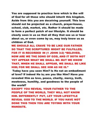 You are supposed to practice love which is the will
of God for all those who should inherit this kingdom.
Aside from this you are deceiving yourself. This love
should not be projected as a church, prayer-house,
school, club, market, etc. Rather it should be made
to form a perfect patch of our lifestyle. It should be
clearly seen in us so that all they that see us or hear
about us, or even come by us, may truly know us as
children of God.
WE SHOULD ALL CRAVE TO BE LIKE OUR FATHER
SO THAT THE SCRIPTURES MIGHT BE FULFILLED;
FOR IT IS RECORDED IN (1 JOHN 3:2) “BELOVED,
NOW ARE WE THE SONS OF GOD, AND IT DOTH NOT
YET APPEAR WHAT WE SHALL BE: BUT WE KNOW
THAT, WHEN HE SHALL APPEAR, WE SHALL BE LIKE
HIM; FOR WE SHALL SEE HIM AS HE IS.”
Today have you seen Him? Is He not an embodiment
of love? If indeed He is; are you like Him? Have you
revealed Him as love, peace, charity, mercy, truth,
meekness, humility, and goodness to the people of
the world?
EXCEPT YOU REVEAL YOUR FATHER TO THE
PEOPLE OF THE WORLD, THEY WILL NOT KNOW
HIM. DIFFERENTLY PUT, LET YOUR LIFESTYLE
REVEAL GOD TO THE WORLD. IF YOU HAVE NOT
DONE THIS THEN YOU ARE TOYING WITH YOUR
MANDATE.
 