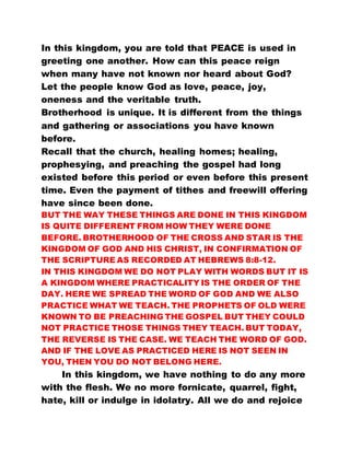 In this kingdom, you are told that PEACE is used in
greeting one another. How can this peace reign
when many have not known nor heard about God?
Let the people know God as love, peace, joy,
oneness and the veritable truth.
Brotherhood is unique. It is different from the things
and gathering or associations you have known
before.
Recall that the church, healing homes; healing,
prophesying, and preaching the gospel had long
existed before this period or even before this present
time. Even the payment of tithes and freewill offering
have since been done.
BUT THE WAY THESE THINGS ARE DONE IN THIS KINGDOM
IS QUITE DIFFERENT FROM HOW THEY WERE DONE
BEFORE. BROTHERHOOD OF THE CROSS AND STAR IS THE
KINGDOM OF GOD AND HIS CHRIST, IN CONFIRMATION OF
THE SCRIPTURE AS RECORDED AT HEBREWS 8:8-12.
IN THIS KINGDOM WE DO NOT PLAY WITH WORDS BUT IT IS
A KINGDOM WHERE PRACTICALITY IS THE ORDER OF THE
DAY. HERE WE SPREAD THE WORD OF GOD AND WE ALSO
PRACTICE WHAT WE TEACH. THE PROPHETS OF OLD WERE
KNOWN TO BE PREACHING THE GOSPEL BUT THEY COULD
NOT PRACTICE THOSE THINGS THEY TEACH. BUT TODAY,
THE REVERSE IS THE CASE. WE TEACH THE WORD OF GOD.
AND IF THE LOVE AS PRACTICED HERE IS NOT SEEN IN
YOU, THEN YOU DO NOT BELONG HERE.
In this kingdom, we have nothing to do any more
with the flesh. We no more fornicate, quarrel, fight,
hate, kill or indulge in idolatry. All we do and rejoice
 