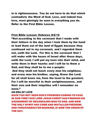 in is righteousness. You do not have to do that which
contradicts the Word of God. Love, and indeed true
love, must glaringly be seen in everything you do.
Refer to the First Bible Lesson.
First Bible Lesson: Hebrews 8:9-12
“Not according to the covenant that I made with
their fathers in the day when I took them by the hand
to lead them out of the land of Egypt; because they
continued not in my covenant, and I regarded them
not, saith the Lord. For this is the covenant that I
will make with the house of Israel after those days,
saith the Lord; I will put my laws into their mind, and
write them in their hearts: and I will be to them a
God, and they shall be to me a people:
And they shall not teach every man his neighbour,
and every man his brother, saying, Know the Lord:
for all shall know me, from the least to the greatest.
For I will be merciful to their unrighteousness, and
their sins and their iniquities will I remember no
more.”
AN ERA OF LOVE
HAVE YOU NOT SEEN GOD'S PROMISES COMING TO PASS
IN OUR TIME? OUR LORD JESUS CHRIST HAD FINISHED HIS
ASSIGNMENT OF RECONCILING MAN TO GOD. AND NOW
THE HOLY SPIRIT HAS COME AND INSTALLED FREEDOM;
AND FORGIVENESS FOR MANKIND, IS NOW THE ORDER OF
THE DAY.
 
