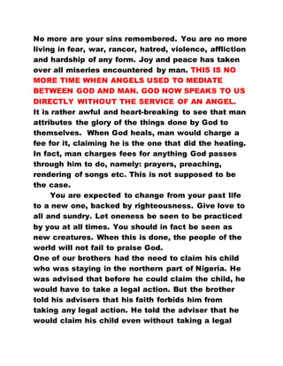 No more are your sins remembered. You are no more
living in fear, war, rancor, hatred, violence, affliction
and hardship of any form. Joy and peace has taken
over all miseries encountered by man. THIS IS NO
MORE TIME WHEN ANGELS USED TO MEDIATE
BETWEEN GOD AND MAN. GOD NOW SPEAKS TO US
DIRECTLY WITHOUT THE SERVICE OF AN ANGEL.
It is rather awful and heart-breaking to see that man
attributes the glory of the things done by God to
themselves. When God heals, man would charge a
fee for it, claiming he is the one that did the healing.
In fact, man charges fees for anything God passes
through him to do, namely: prayers, preaching,
rendering of songs etc. This is not supposed to be
the case.
You are expected to change from your past life
to a new one, backed by righteousness. Give love to
all and sundry. Let oneness be seen to be practiced
by you at all times. You should in fact be seen as
new creatures. When this is done, the people of the
world will not fail to praise God.
One of our brothers had the need to claim his child
who was staying in the northern part of Nigeria. He
was advised that before he could claim the child, he
would have to take a legal action. But the brother
told his advisers that his faith forbids him from
taking any legal action. He told the adviser that he
would claim his child even without taking a legal
 