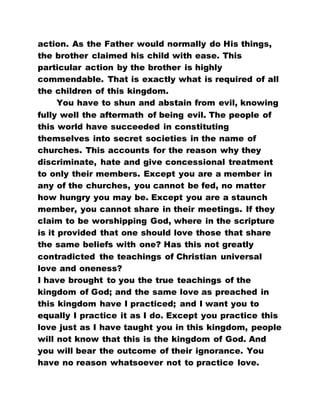 action. As the Father would normally do His things,
the brother claimed his child with ease. This
particular action by the brother is highly
commendable. That is exactly what is required of all
the children of this kingdom.
You have to shun and abstain from evil, knowing
fully well the aftermath of being evil. The people of
this world have succeeded in constituting
themselves into secret societies in the name of
churches. This accounts for the reason why they
discriminate, hate and give concessional treatment
to only their members. Except you are a member in
any of the churches, you cannot be fed, no matter
how hungry you may be. Except you are a staunch
member, you cannot share in their meetings. If they
claim to be worshipping God, where in the scripture
is it provided that one should love those that share
the same beliefs with one? Has this not greatly
contradicted the teachings of Christian universal
love and oneness?
I have brought to you the true teachings of the
kingdom of God; and the same love as preached in
this kingdom have I practiced; and I want you to
equally I practice it as I do. Except you practice this
love just as I have taught you in this kingdom, people
will not know that this is the kingdom of God. And
you will bear the outcome of their ignorance. You
have no reason whatsoever not to practice love.
 