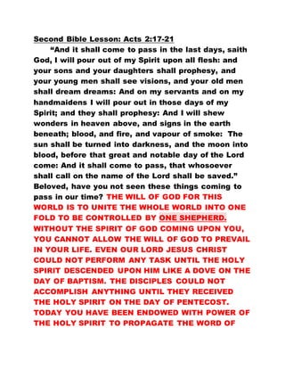 Second Bible Lesson: Acts 2:17-21
“And it shall come to pass in the last days, saith
God, I will pour out of my Spirit upon all flesh: and
your sons and your daughters shall prophesy, and
your young men shall see visions, and your old men
shall dream dreams: And on my servants and on my
handmaidens I will pour out in those days of my
Spirit; and they shall prophesy: And I will shew
wonders in heaven above, and signs in the earth
beneath; blood, and fire, and vapour of smoke: The
sun shall be turned into darkness, and the moon into
blood, before that great and notable day of the Lord
come: And it shall come to pass, that whosoever
shall call on the name of the Lord shall be saved.”
Beloved, have you not seen these things coming to
pass in our time? THE WILL OF GOD FOR THIS
WORLD IS TO UNITE THE WHOLE WORLD INTO ONE
FOLD TO BE CONTROLLED BY ONE SHEPHERD.
WITHOUT THE SPIRIT OF GOD COMING UPON YOU,
YOU CANNOT ALLOW THE WILL OF GOD TO PREVAIL
IN YOUR LIFE. EVEN OUR LORD JESUS CHRIST
COULD NOT PERFORM ANY TASK UNTIL THE HOLY
SPIRIT DESCENDED UPON HIM LIKE A DOVE ON THE
DAY OF BAPTISM. THE DISCIPLES COULD NOT
ACCOMPLISH ANYTHING UNTIL THEY RECEIVED
THE HOLY SPIRIT ON THE DAY OF PENTECOST.
TODAY YOU HAVE BEEN ENDOWED WITH POWER OF
THE HOLY SPIRIT TO PROPAGATE THE WORD OF
 