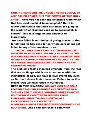 GOD. NO MORE ARE WE UNDER THE INFLUENCE OF
ANY OTHER POWER BUT THE POWER OF THE HOLY
SPIRIT. Have you not seen the extensive work which
God has used mankind to accomplish? But it is
rather unfortunate that man attributes the glory of
the work which God has used us to accomplish to
himself. This to a large extent amounts to
ingratitude.
We have failed in our duties of giving thanks to God
for all that He has done for us where as God has not
failed in any of His promises to us.
RECALL THAT IT WAS SAID THAT THOSE WHO CALL
UPON THE NAME OF THE LORD SHALL BE SAVED. IS THIS
NOT THE CASE TODAY? HAVE YOU MET DISAPPOINTMENT
HAVING CALLED UPON THE NAME OF THE LORD? YET HE
HAS NEVER CHARGED A FEE FOR THE THINGS HE HAS
BEEN DOING FOR US.
The problems facing mankind emanate from the fact
that we do things which are at variance with the
injunctions of God. We have to love everybody even
as Our Lord Jesus Christ loves us. Failure to do this
means that we have failed in our duties.
HERE IN THIS KINGDOM, WE HAVE JUST ONE BEING
LEADING, TEACHING, CHANGING AND DIRECTING. He is
THE HOLY SPIRIT HIMSELF; AND NONE OTHER THAN THE
HOLY SPIRIT IS EXPECTED TO PERFORM THESE
FUNCTIONS; AND IF YOU DO, THEN YOU ARE
ENCROACHING ON HIS TERRITORY.
IN AMERICA ALMOST EVERYBODY IS ENDOWED WITH THE
HOLY SPIRIT. Like I had earlier told you, when
 