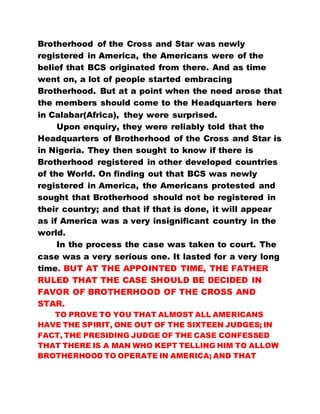 Brotherhood of the Cross and Star was newly
registered in America, the Americans were of the
belief that BCS originated from there. And as time
went on, a lot of people started embracing
Brotherhood. But at a point when the need arose that
the members should come to the Headquarters here
in Calabar(Africa), they were surprised.
Upon enquiry, they were reliably told that the
Headquarters of Brotherhood of the Cross and Star is
in Nigeria. They then sought to know if there is
Brotherhood registered in other developed countries
of the World. On finding out that BCS was newly
registered in America, the Americans protested and
sought that Brotherhood should not be registered in
their country; and that if that is done, it will appear
as if America was a very insignificant country in the
world.
In the process the case was taken to court. The
case was a very serious one. It lasted for a very long
time. BUT AT THE APPOINTED TIME, THE FATHER
RULED THAT THE CASE SHOULD BE DECIDED IN
FAVOR OF BROTHERHOOD OF THE CROSS AND
STAR.
TO PROVE TO YOU THAT ALMOST ALL AMERICANS
HAVE THE SPIRIT, ONE OUT OF THE SIXTEEN JUDGES; IN
FACT, THE PRESIDING JUDGE OF THE CASE CONFESSED
THAT THERE IS A MAN WHO KEPT TELLING HIM TO ALLOW
BROTHERHOOD TO OPERATE IN AMERICA; AND THAT
 