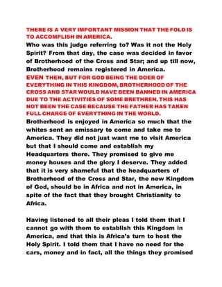 THERE IS A VERY IMPORTANT MISSION THAT THE FOLD IS
TO ACCOMPLISH IN AMERICA.
Who was this judge referring to? Was it not the Holy
Spirit? From that day, the case was decided in favor
of Brotherhood of the Cross and Star; and up till now,
Brotherhood remains registered in America.
EVEN THEN, BUT FOR GOD BEING THE DOER OF
EVERYTHING IN THIS KINGDOM, BROTHERHOOD OF THE
CROSS AND STAR WOULD HAVE BEEN BANNED IN AMERICA
DUE TO THE ACTIVITIES OF SOME BRETHREN. THIS HAS
NOT BEEN THE CASE BECAUSE THE FATHER HAS TAKEN
FULL CHARGE OF EVERYTHING IN THE WORLD.
Brotherhood is enjoyed in America so much that the
whites sent an emissary to come and take me to
America. They did not just want me to visit America
but that I should come and establish my
Headquarters there. They promised to give me
money houses and the glory I deserve. They added
that it is very shameful that the headquarters of
Brotherhood of the Cross and Star, the new Kingdom
of God, should be in Africa and not in America, in
spite of the fact that they brought Christianity to
Africa.
Having listened to all their pleas I told them that I
cannot go with them to establish this Kingdom in
America, and that this is Africa’s turn to host the
Holy Spirit. I told them that I have no need for the
cars, money and in fact, all the things they promised
 