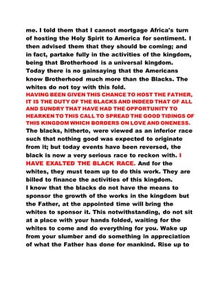 me. I told them that I cannot mortgage Africa's turn
of hosting the Holy Spirit to America for sentiment. I
then advised them that they should be coming; and
in fact, partake fully in the activities of the kingdom,
being that Brotherhood is a universal kingdom.
Today there is no gainsaying that the Americans
know Brotherhood much more than the Blacks. The
whites do not toy with this fold.
HAVING BEEN GIVEN THIS CHANCE TO HOST THE FATHER,
IT IS THE DUTY OF THE BLACKS AND INDEED THAT OF ALL
AND SUNDRY THAT HAVE HAD THE OPPORTUNITY TO
HEARKEN TO THIS CALL TO SPREAD THE GOOD TIDINGS OF
THIS KINGDOM WHICH BORDERS ON LOVE AND ONENESS.
The blacks, hitherto, were viewed as an inferior race
such that nothing good was expected to originate
from it; but today events have been reversed, the
black is now a very serious race to reckon with. I
HAVE EXALTED THE BLACK RACE. And for the
whites, they must team up to do this work. They are
billed to finance the activities of this kingdom.
I know that the blacks do not have the means to
sponsor the growth of the works in the kingdom but
the Father, at the appointed time will bring the
whites to sponsor it. This notwithstanding, do not sit
at a place with your hands folded, waiting for the
whites to come and do everything for you. Wake up
from your slumber and do something in appreciation
of what the Father has done for mankind. Rise up to
 