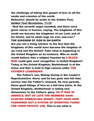 the challenge of taking this gospel of love to all the
nooks and crannies of the world.
Reference should be made to the Golden Text.
Golden Text Revelation: 11:15
“And the seventh angel sounded; and there were
great voices in heaven, saying, The kingdoms of this
world are become the kingdoms of our Lord, and of
his Christ; and he shall reign for ever and ever.”
THE KINGDOM OF GOD IS ON EARTH
Are you not a living witness to the fact that the
kingdoms of this world have become the kingdom of
our Lord and His Christ? Take what is happening in
the United Kingdom as an instance. Who on earth
would believe that a religion founded by A BLACK
MAN could gain such recognition in United Kingdom?
Today in the United Kingdom, Brotherhood is of the
Cross and Star is held in high esteem under THE
FATHER’S LEADERSHIP.
The Father’s son, Bishop Goring is the Leader’s
Representative there; and he has gone into full time
service into the Father’s vineyard. He now spreads
these good tidings of love on a full time basis. In the
United Kingdom, Brotherhood is taking new
dimensions to the Father’s glory. SO IT WAS IN
AMERICA. BUT OF LATE THE MEMBERS HAVE
STARTED EMBEZZLING MONEY. THEY HAVE NOW
FASHIONED OUT A SYSTEM OF DIVERTING FUNDS
FOR THEIR PRIVATE USE. This is not what is
 
