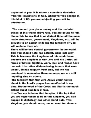 expected of you. It is rather a complete deviation
from the injunctions of God. Whenever you engage in
this kind of life you are subjecting yourself to
destruction.
The moment you place money and the material
things of this world above God, you are bound to fall.
I have this to say that in no distant time, all the man-
made structures, government, kingdoms, etc. will be
brought to an abrupt end; and the kingdom of God
will replace them all.
There will be one central government in the world.
This you should note has actually gone into play.
This is because the kingdoms of this world have
become the kingdom of Our Lord and His Christ. All
forms of hatred, fighting, wars, lack and rancor have
ceased. It is rather disheartening to note that even
when God has forgiven your sins, and He has
promised to remember them no more, you are still
imputing sins on others.
The kingdom that Our Lord Jesus Christ talked
about in the Lord’s prayer has manifested in our
time. Brotherhood of the Cross and Star is the much
talked about kingdom of God.
It baffles me to know that in spite of the fact that
you are opportuned to be in this kingdom, you still
engage in diabology and other sinful acts. This
kingdom, you should note, has no need for sinners.
 