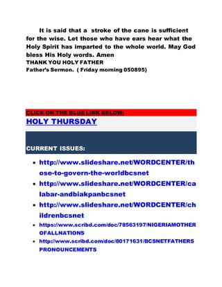It is said that a stroke of the cane is sufficient
for the wise. Let those who have ears hear what the
Holy Spirit has imparted to the whole world. May God
bless His Holy words. Amen
THANK YOU HOLY FATHER
Father’s Sermon. ( Friday morning 050895)
CLICK ON THE BLUE LINK BELOW:
HOLY THURSDAY
CURRENT ISSUES:
 http://www.slideshare.net/WORDCENTER/th
ose-to-govern-the-worldbcsnet
 http://www.slideshare.net/WORDCENTER/ca
labar-andbiakpanbcsnet
 http://www.slideshare.net/WORDCENTER/ch
ildrenbcsnet
 https://www.scribd.com/doc/78563197/NIGERIAMOTHER
OFALLNATIONS
 http://www.scribd.com/doc/80171631/BCSNETFATHERS
PRONOUNCEMENTS
 
