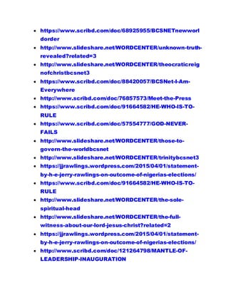  https://www.scribd.com/doc/68925955/BCSNETnewworl
dorder
 http://www.slideshare.net/WORDCENTER/unknown-truth-
revealed?related=3
 http://www.slideshare.net/WORDCENTER/theocraticreig
nofchristbcsnet3
 https://www.scribd.com/doc/88420057/BCSNet-I-Am-
Everywhere
 http://www.scribd.com/doc/76857573/Meet-the-Press
 https://www.scribd.com/doc/91664582/HE-WHO-IS-TO-
RULE
 https://www.scribd.com/doc/57554777/GOD-NEVER-
FAILS
 http://www.slideshare.net/WORDCENTER/those-to-
govern-the-worldbcsnet
 http://www.slideshare.net/WORDCENTER/trinitybcsnet3
 https://jjrawlings.wordpress.com/2015/04/01/statement-
by-h-e-jerry-rawlings-on-outcome-of-nigerias-elections/
 https://www.scribd.com/doc/91664582/HE-WHO-IS-TO-
RULE
 http://www.slideshare.net/WORDCENTER/the-sole-
spiritual-head
 http://www.slideshare.net/WORDCENTER/the-full-
witness-about-our-lord-jesus-christ?related=2
 https://jjrawlings.wordpress.com/2015/04/01/statement-
by-h-e-jerry-rawlings-on-outcome-of-nigerias-elections/
 http://www.scribd.com/doc/121264798/MANTLE-OF-
LEADERSHIP-INAUGURATION
 