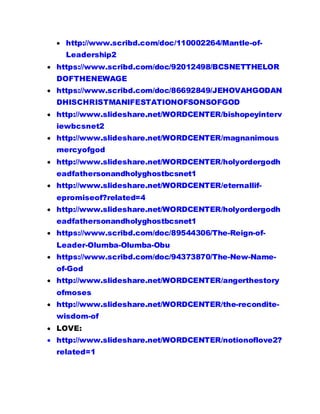  http://www.scribd.com/doc/110002264/Mantle-of-
Leadership2
 https://www.scribd.com/doc/92012498/BCSNETTHELOR
DOFTHENEWAGE
 https://www.scribd.com/doc/86692849/JEHOVAHGODAN
DHISCHRISTMANIFESTATIONOFSONSOFGOD
 http://www.slideshare.net/WORDCENTER/bishopeyinterv
iewbcsnet2
 http://www.slideshare.net/WORDCENTER/magnanimous
mercyofgod
 http://www.slideshare.net/WORDCENTER/holyordergodh
eadfathersonandholyghostbcsnet1
 http://www.slideshare.net/WORDCENTER/eternallif-
epromiseof?related=4
 http://www.slideshare.net/WORDCENTER/holyordergodh
eadfathersonandholyghostbcsnet1
 https://www.scribd.com/doc/89544306/The-Reign-of-
Leader-Olumba-Olumba-Obu
 https://www.scribd.com/doc/94373870/The-New-Name-
of-God
 http://www.slideshare.net/WORDCENTER/angerthestory
ofmoses
 http://www.slideshare.net/WORDCENTER/the-recondite-
wisdom-of
 LOVE:
 http://www.slideshare.net/WORDCENTER/notionoflove2?
related=1
 