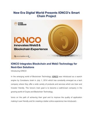 New Era Digital World Presents IONCO’s Smart
Chain Project
IONCO Integrates Blockchain and Web3 Technology for
Next-Gen Solutions
Introducing IONCO
In the emerging world of Blockchain Technology, IONCO was introduced as a search
engine by Corodeanu lonel in July 1, 2014 which has constantly emerged as a tech
company where they offer a wide variety of products and services which are User and
Investor friendly. The Ionco’s main goal is to become a well-known company in the
growing world of Crypto and Blockchain Technology.
Ionco on the path of achieving their goal and to improve the quality of application
making it user friendly and for creating a better online experience has introduced:-
 