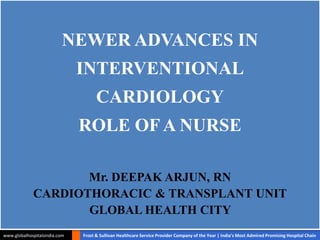 NEWER ADVANCES IN 
INTERVENTIONAL 
CARDIOLOGY 
ROLE OF A NURSE 
Mr. DEEPAK ARJUN, RN 
CARDIOTHORACIC & TRANSPLANT UNIT 
GLOBAL HEALTH CITY 
www.globalhospitalsindia.com Frost & Sullivan Healthcare Service Provider Company of the Year | India’s Most Admired Promising Hospital Chain 
 