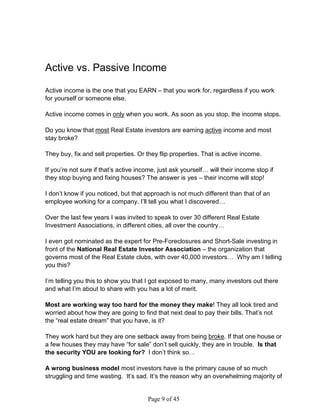Active vs. Passive Income

Active income is the one that you EARN – that you work for, regardless if you work
for yourself or someone else.

Active income comes in only when you work. As soon as you stop, the income stops.

Do you know that most Real Estate investors are earning active income and most
stay broke?

They buy, fix and sell properties. Or they flip properties. That is active income.

If you’re not sure if that’s active income, just ask yourself… will their income stop if
they stop buying and fixing houses? The answer is yes – their income will stop!

I don’t know if you noticed, but that approach is not much different than that of an
employee working for a company. I’ll tell you what I discovered…

Over the last few years I was invited to speak to over 30 different Real Estate
Investment Associations, in different cities, all over the country…

I even got nominated as the expert for Pre-Foreclosures and Short-Sale investing in
front of the National Real Estate Investor Association – the organization that
governs most of the Real Estate clubs, with over 40,000 investors… Why am I telling
you this?

I’m telling you this to show you that I got exposed to many, many investors out there
and what I’m about to share with you has a lot of merit.

Most are working way too hard for the money they make! They all look tired and
worried about how they are going to find that next deal to pay their bills. That’s not
the “real estate dream” that you have, is it?

They work hard but they are one setback away from being broke. If that one house or
a few houses they may have “for sale” don’t sell quickly, they are in trouble. Is that
the security YOU are looking for? I don’t think so…

A wrong business model most investors have is the primary cause of so much
struggling and time wasting. It’s sad. It’s the reason why an overwhelming majority of


                                       Page 9 of 45
 