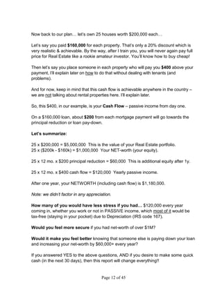 Now back to our plan… let’s own 25 houses worth $200,000 each…

Let’s say you paid $160,000 for each property. That’s only a 20% discount which is
very realistic  achievable. By the way, after I train you, you will never again pay full
price for Real Estate like a rookie amateur investor. You’ll know how to buy cheap!

Then let’s say you place someone in each property who will pay you $400 above your
payment, I’ll explain later on how to do that without dealing with tenants (and
problems).

And for now, keep in mind that this cash flow is achievable anywhere in the country –
we are not talking about rental properties here. I’ll explain later.

So, this $400, in our example, is your Cash Flow – passive income from day one.

On a $160,000 loan, about $200 from each mortgage payment will go towards the
principal reduction or loan pay-down.

Let’s summarize:

25 x $200,000 = $5,000,000 This is the value of your Real Estate portfolio.
25 x ($200k - $160k) = $1,000,000 Your NET-worth (your equity).

25 x 12 mo. x $200 principal reduction = $60,000 This is additional equity after 1y.

25 x 12 mo. x $400 cash flow = $120,000 Yearly passive income.

After one year, your NETWORTH (including cash flow) is $1,180,000.

Note: we didn’t factor in any appreciation.

How many of you would have less stress if you had… $120,000 every year
coming in, whether you work or not in PASSIVE income, which most of it would be
tax-free (staying in your pocket) due to Depreciation (IRS code 167).

Would you feel more secure if you had net-worth of over $1M?

Would it make you feel better knowing that someone else is paying down your loan
and increasing your net-worth by $60,000+ every year?

If you answered YES to the above questions, AND if you desire to make some quick
cash (in the next 30 days), then this report will change everything!!


                                      Page 12 of 45
 