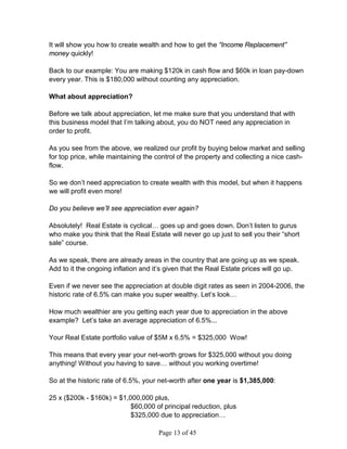 It will show you how to create wealth and how to get the “Income Replacement”
money quickly!

Back to our example: You are making $120k in cash flow and $60k in loan pay-down
every year. This is $180,000 without counting any appreciation.

What about appreciation?

Before we talk about appreciation, let me make sure that you understand that with
this business model that I’m talking about, you do NOT need any appreciation in
order to profit.

As you see from the above, we realized our profit by buying below market and selling
for top price, while maintaining the control of the property and collecting a nice cash-
flow.

So we don’t need appreciation to create wealth with this model, but when it happens
we will profit even more!

Do you believe we’ll see appreciation ever again?

Absolutely! Real Estate is cyclical… goes up and goes down. Don’t listen to gurus
who make you think that the Real Estate will never go up just to sell you their “short
sale” course.

As we speak, there are already areas in the country that are going up as we speak.
Add to it the ongoing inflation and it’s given that the Real Estate prices will go up.

Even if we never see the appreciation at double digit rates as seen in 2004-2006, the
historic rate of 6.5% can make you super wealthy. Let’s look…

How much wealthier are you getting each year due to appreciation in the above
example? Let’s take an average appreciation of 6.5%...

Your Real Estate portfolio value of $5M x 6.5% = $325,000 Wow!

This means that every year your net-worth grows for $325,000 without you doing
anything! Without you having to save… without you working overtime!

So at the historic rate of 6.5%, your net-worth after one year is $1,385,000:

25 x ($200k - $160k) = $1,000,000 plus,
                           $60,000 of principal reduction, plus
                           $325,000 due to appreciation…

                                     Page 13 of 45
 