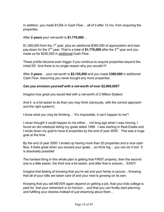 In addition, you made $120k in Cash Flow… all of it after 12 mo. from acquiring the
properties.

After 2 years your net-worth is $1,770,000…

$1,385,000 from the 1st year, plus an additional $385,000 of appreciation and loan
pay-down for the 2nd year. That is a total of $1,770,000 after the 2nd year and you
made so far $240,000 in additional Cash Flow.

These profits become even bigger if you continue to acquire properties beyond the
initial 25! And there is no single reason why you wouldn’t?

After 3 years… your net-worth is $2,155,000 and you made $360,000 in additional
Cash Flow. Assuming you never bought any more properties.

Can you envision yourself with a net-worth of over $2,000,000?

Imagine how great you would feel with a net-worth of 2 Million Dollars!

And it is a lot easier to do than you may think (obviously, with the correct approach
and the right system!).

I know what you may be thinking… “It’s impossible, it can’t happen to me”!

I never thought it could happen to me either… not long ago when I was moving, I
found an old notebook listing my goals dated 1998. I was starting in Real Estate and
I wrote down my goal to have 6 properties by the end of year 2000’. This was a huge
goal at the time.

By the end of year 2000’ I ended up having more than 20 properties and a nice cash
flow. It feels great when you exceed your goals… so think big… you can do it too! It
is absolutely possible!

The hardest thing in this whole plan is getting that FIRST property, then the second
one is a little easier, the third one a lot easier, and after that is sooooo… EASY!

Imagine that feeling of knowing that you’re set and your family is secure... Knowing
that all of your bills are taken care of and your nest is growing on its own.

Knowing that you will NEVER again depend on getting a job, that your kids college is
paid for, that your retirement is on horizon… and that you can finally start planning
and fulfilling your desires instead of just dreaming about them…


                                     Page 14 of 45
 
