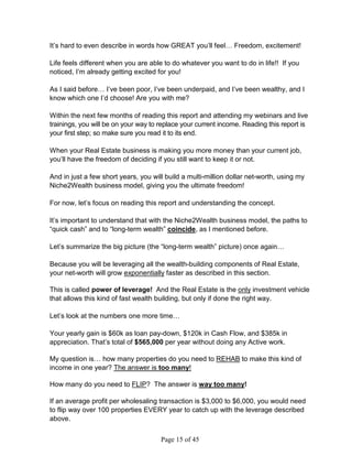 It’s hard to even describe in words how GREAT you’ll feel… Freedom, excitement!

Life feels different when you are able to do whatever you want to do in life!! If you
noticed, I’m already getting excited for you!

As I said before… I’ve been poor, I’ve been underpaid, and I’ve been wealthy, and I
know which one I’d choose! Are you with me?

Within the next few months of reading this report and attending my webinars and live
trainings, you will be on your way to replace your current income. Reading this report is
your first step; so make sure you read it to its end.

When your Real Estate business is making you more money than your current job,
you’ll have the freedom of deciding if you still want to keep it or not.

And in just a few short years, you will build a multi-million dollar net-worth, using my
Niche2Wealth business model, giving you the ultimate freedom!

For now, let’s focus on reading this report and understanding the concept.

It’s important to understand that with the Niche2Wealth business model, the paths to
“quick cash” and to “long-term wealth” coincide, as I mentioned before.

Let’s summarize the big picture (the “long-term wealth” picture) once again…

Because you will be leveraging all the wealth-building components of Real Estate,
your net-worth will grow exponentially faster as described in this section.

This is called power of leverage! And the Real Estate is the only investment vehicle
that allows this kind of fast wealth building, but only if done the right way.

Let’s look at the numbers one more time…

Your yearly gain is $60k as loan pay-down, $120k in Cash Flow, and $385k in
appreciation. That’s total of $565,000 per year without doing any Active work.

My question is… how many properties do you need to REHAB to make this kind of
income in one year? The answer is too many!

How many do you need to FLIP? The answer is way too many!

If an average profit per wholesaling transaction is $3,000 to $6,000, you would need
to flip way over 100 properties EVERY year to catch up with the leverage described
above.


                                      Page 15 of 45
 