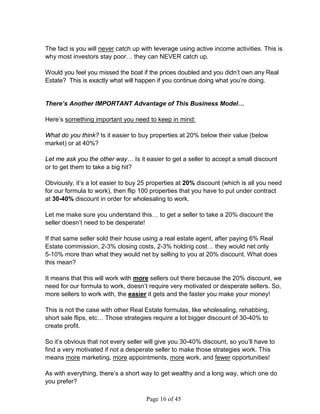 The fact is you will never catch up with leverage using active income activities. This is
why most investors stay poor… they can NEVER catch up.

Would you feel you missed the boat if the prices doubled and you didn’t own any Real
Estate? This is exactly what will happen if you continue doing what you’re doing.


There’s Another IMPORTANT Advantage of This Business Model…

Here’s something important you need to keep in mind:

What do you think? Is it easier to buy properties at 20% below their value (below
market) or at 40%?

Let me ask you the other way… Is it easier to get a seller to accept a small discount
or to get them to take a big hit?

Obviously, it’s a lot easier to buy 25 properties at 20% discount (which is all you need
for our formula to work), then flip 100 properties that you have to put under contract
at 30-40% discount in order for wholesaling to work.

Let me make sure you understand this… to get a seller to take a 20% discount the
seller doesn’t need to be desperate!

If that same seller sold their house using a real estate agent, after paying 6% Real
Estate commission, 2-3% closing costs, 2-3% holding cost… they would net only
5-10% more than what they would net by selling to you at 20% discount. What does
this mean?

It means that this will work with more sellers out there because the 20% discount, we
need for our formula to work, doesn’t require very motivated or desperate sellers. So,
more sellers to work with, the easier it gets and the faster you make your money!

This is not the case with other Real Estate formulas, like wholesaling, rehabbing,
short sale flips, etc… Those strategies require a lot bigger discount of 30-40% to
create profit.

So it’s obvious that not every seller will give you 30-40% discount, so you’ll have to
find a very motivated if not a desperate seller to make those strategies work. This
means more marketing, more appointments, more work, and fewer opportunities!

As with everything, there’s a short way to get wealthy and a long way, which one do
you prefer?

                                     Page 16 of 45
 