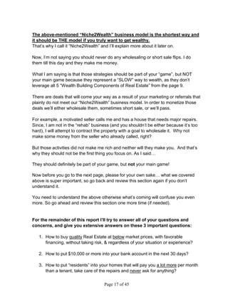 The above-mentioned “Niche2Wealth” business model is the shortest way and
it should be THE model if you truly want to get wealthy.
That’s why I call it “Niche2Wealth” and I’ll explain more about it later on.

Now, I’m not saying you should never do any wholesaling or short sale flips. I do
them till this day and they make me money.

What I am saying is that those strategies should be part of your “game”, but NOT
your main game because they represent a “SLOW” way to wealth, as they don’t
leverage all 5 “Wealth Building Components of Real Estate” from the page 9.

There are deals that will come your way as a result of your marketing or referrals that
plainly do not meet our “Niche2Wealth” business model. In order to monetize those
deals we’ll either wholesale them, sometimes short sale, or we’ll pass.

For example, a motivated seller calls me and has a house that needs major repairs.
Since, I am not in the “rehab” business (and you shouldn’t be either because it’s too
hard), I will attempt to contract the property with a goal to wholesale it. Why not
make some money from the seller who already called, right?

But those activities did not make me rich and neither will they make you. And that’s
why they should not be the first thing you focus on. As I said…

They should definitely be part of your game, but not your main game!

Now before you go to the next page, please for your own sake… what we covered
above is super important, so go back and review this section again if you don’t
understand it.

You need to understand the above otherwise what’s coming will confuse you even
more. So go ahead and review this section one more time (if needed).


For the remainder of this report I’ll try to answer all of your questions and
concerns, and give you extensive answers on these 3 important questions:

   1. How to buy quality Real Estate at below market prices, with favorable
      financing, without taking risk,  regardless of your situation or experience?

   2. How to put $10,000 or more into your bank account in the next 30 days?

   3. How to put “residents” into your homes that will pay you a lot more per month
      than a tenant, take care of the repairs and never ask for anything?


                                     Page 17 of 45
 